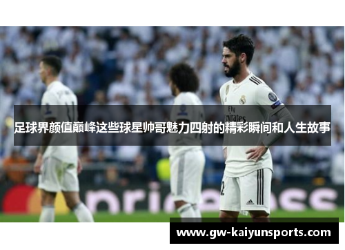 足球界颜值巅峰这些球星帅哥魅力四射的精彩瞬间和人生故事
